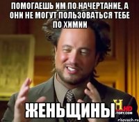 Помогаешь им по начертание, а они не могут пользоваться тебе по химии ЖЕНЬЩИНЫ