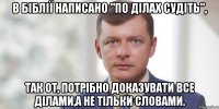 В Біблії написано "По ділах судіть", так от, потрібно доказувати все ділами,а не тільки словами.