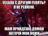 Уехала с другим гулять? я не ревную. Мам прийдёшь домой наточи мои ножи