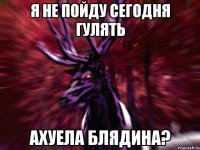 я не пойду сегодня гулять ахуела блядина?