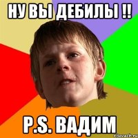 Ну вы дебилы !! P.S. Вадим