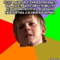 Кстати я считаю что Киев должен быть наш . Ну хотя бы потому-что ему 1200 лет а Украине всего 360 . Ведь была Киевская Русь ,а не Киевская Украина 