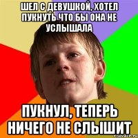 шел с девушкой, хотел пукнуть что бы она не услышала пукнул, теперь ничего не слышит