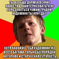 Ты вообще должен всякие пакости в паинте рисовать, а не пользоваться чужим трудом. Художник ты или где? Хотя какой из тебя художник, из всего багажа только беспорядок на голове и старческая сутулость