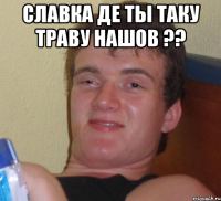 славка де ты таку траву нашов ?? 