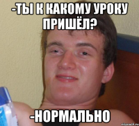 -Ты к какому уроку пришёл? -Нормально