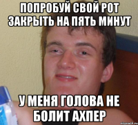 попробуй свой рот закрыть на пять минут у меня голова не болит ахпер