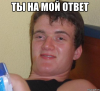 ты на мой ответ 