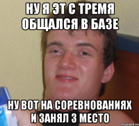 Ну я эт с тремя общался в базе Ну вот на соревнованиях и занял 3 место