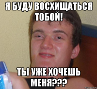 Я буду восхищаться тобой! Ты уже хочешь меня???