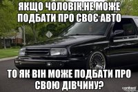 Якщо чоловік,не може подбати про своє авто то як він може подбати про свою дівчину?