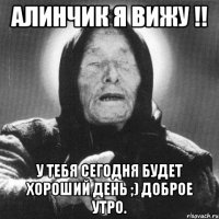 Алинчик я ВИЖУ !! У тебя сегодня будет хороший день ;) Доброе утро.