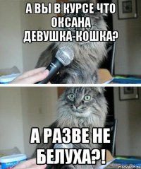 а вы в курсе что оксана девушка-кошка? а разве не белуха?!