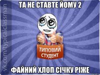 Та не ставте йому 2 Файний хлоп січку ріже