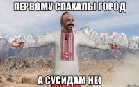Первому спахалы город А сусидам не)