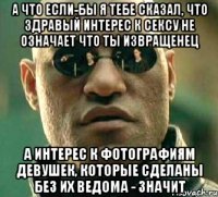 а что если-бы я тебе сказал, что здравый интерес к сексу не означает что ты извращенец а интерес к фотографиям девушек, которые сделаны без их ведома - значит