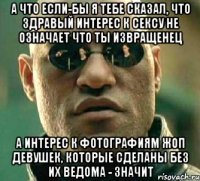 а что если-бы я тебе сказал, что здравый интерес к сексу не означает что ты извращенец а интерес к фотографиям жоп девушек, которые сделаны без их ведома - значит