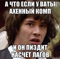 А ЧТО ЕСЛИ У ВАТЫ АХЕННЫЙ КОМП И ОН ПИЗДИТ НАСЧЁТ ЛАГОВ