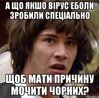 А що якшо вірус Еболи зробили спеціально Щоб мати причину мочити чорних?