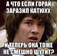 А что если Горай заразил Катюху, и теперь она тоже не смешно шутит?