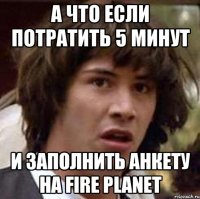 а что если потратить 5 минут и заполнить анкету на Fire Planet