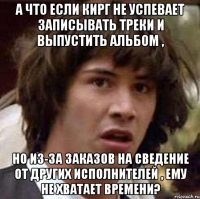 А что если Кирг не успевает записывать треки и выпустить альбом , но из-за заказов на сведение от других исполнителей , ему не хватает времени?