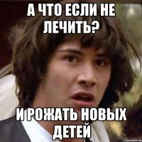 А что если не лечить? И рожать новых детей