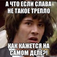 А что если Слава не такое трепло как кажется на самом деле?!