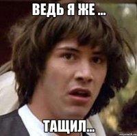 ведь я же ... тащил...