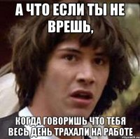 А что если ты не врешь, Когда говоришь что тебя весь день трахали на работе