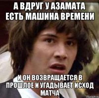 а вдруг у азамата есть машина времени и он возвращается в прошлое и угадывает исход матча