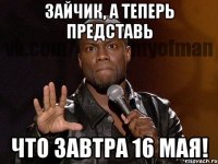 Зайчик, а теперь представь что завтра 16 мая!