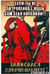 Если ты не АнтропЕнко,е*нешь сам себя коленкой!!! 