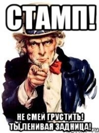 Стамп! Не смей грустить! ты,ленивая задница!