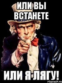 ИЛИ ВЫ ВСТАНЕТЕ ИЛИ Я ЛЯГУ!