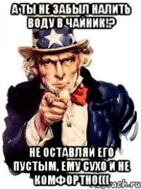 А ТЫ НЕ ЗАБЫЛ НАЛИТЬ ВОДУ В ЧАЙНИК!? НЕ ОСТАВЛЯЙ ЕГО ПУСТЫМ, ЕМУ СУХО И НЕ КОМФОРТНО(((