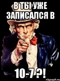 В ты уже записался в 10-7 ?!