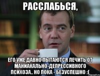 расслабься, его уже давно пытаются лечить от маниакально-депрессивного психоза.. но пока - безуспешно :(