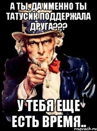 А ТЫ, ДА ИМЕННО ТЫ ТАТУСИК ПОДДЕРЖАЛА ДРУГА??? У ТЕБЯ ЕЩЕ ЕСТЬ ВРЕМЯ..