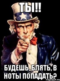 ТЫ!! Будешь, блять, в ноты попадать?