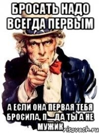 бросать надо всегда первым а если она первая тебя бросила, п.....да ты а не мужик