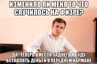 изменило ли меня то что случилось на физре? да , теперь вместо заднего я буду оставлять деньги в переднем кармане