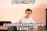 А что если 7 "A" взяли Игоря Леонидовича в долю?