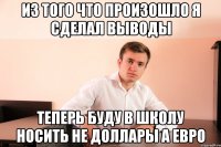 из того что произошло я сделал выводы теперь буду в школу носить не доллары а евро
