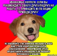 Уважаемые коллеги, если Вы рекомендуете своего друга/подругу на работу, т.е. приводите их по акции "приведи друга", Не забывайте: 1. На записках указывать ваше ФИО. 2. Для ускорения процедуры собеседования - информацию сразу предоставлять специалисту по подбору персонала в 3 кабинет.