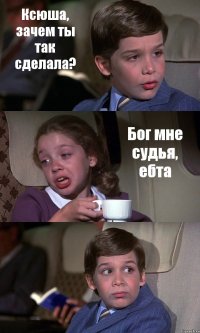 Ксюша, зачем ты так сделала? Бог мне судья, ебта 