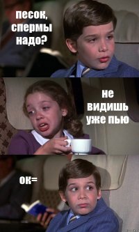 песок, спермы надо? не видишь уже пью ок=