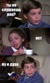 ты не слушаешь рок? нет ну и дура