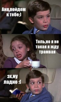 Аня,пойдем к тебе;) Толь,но я не такая я жду трамвая эх,ну ладно :(