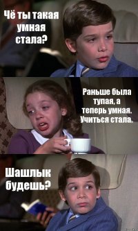 Чё ты такая умная стала? Раньше была тупая, а теперь умная. Учиться стала. Шашлык будешь?